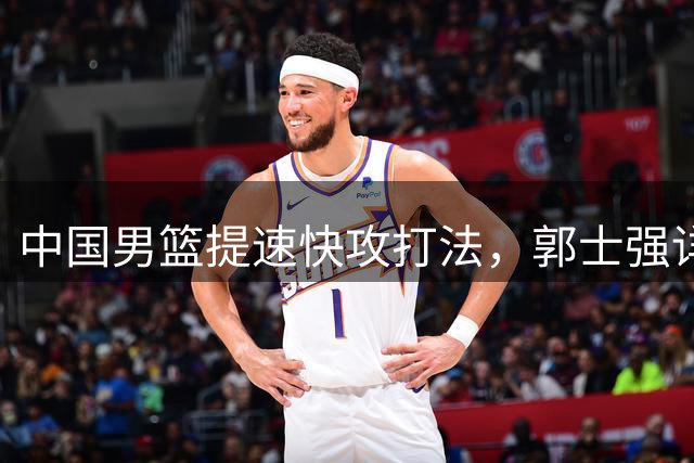 中国男篮提速快攻打法，郭士强详解集训新模式