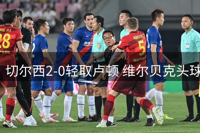 切尔西2-0轻取卢顿 维尔贝克头球建功助球队晋级英联杯第三轮