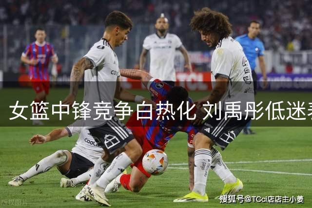 女篮中锋竞争白热化 刘禹彤低迷表现恐失世界杯参赛资格