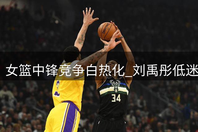 女篮中锋竞争白热化 刘禹彤低迷表现恐失世界杯参赛资格