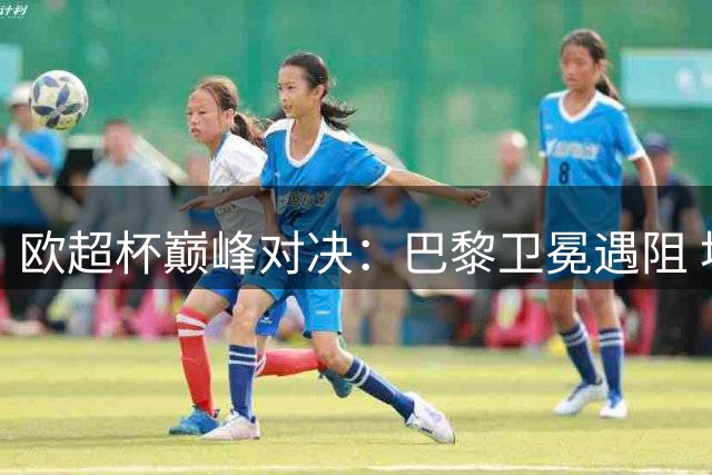 欧超杯巅峰对决：巴黎卫冕遇阻 埃梅里魔咒待破