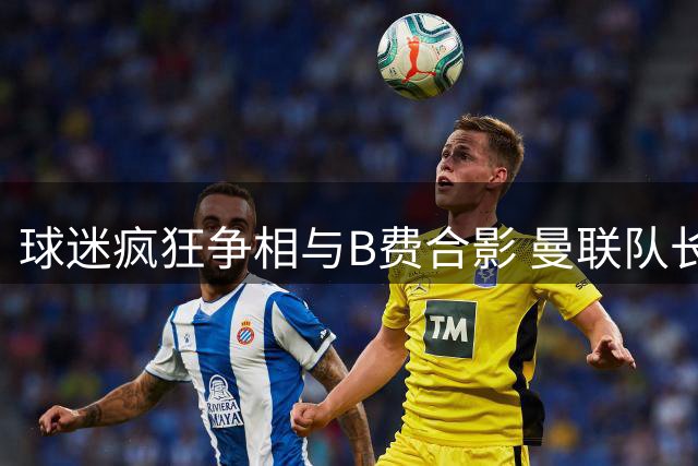 球迷疯狂争相与B费合影 曼联队长成转会市场焦点人物