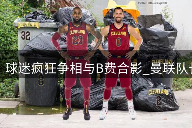 球迷疯狂争相与B费合影 曼联队长成转会市场焦点人物