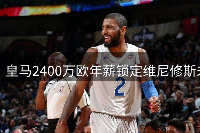 皇马2400万欧年薪锁定维尼修斯未来，续约至2032年