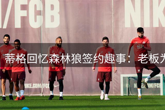 蒂格回忆森林狼签约趣事：老板为签我忍痛送走卢比奥