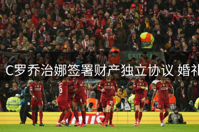 C罗乔治娜签署财产独立协议 婚礼现场细节曝光
